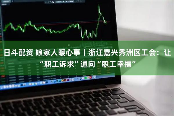 日斗配资 娘家人暖心事丨浙江嘉兴秀洲区工会：让“职工诉求”通向“职工幸福”