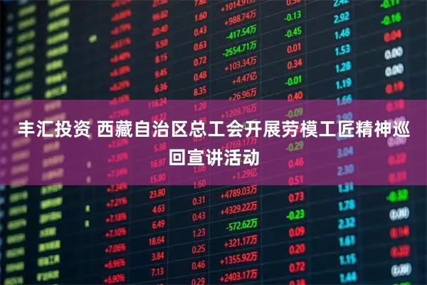 丰汇投资 西藏自治区总工会开展劳模工匠精神巡回宣讲活动