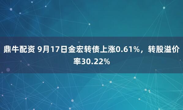 鼎牛配资 9月17日金宏转债上涨0.61%，转股溢价率30.22%