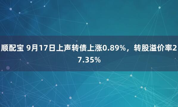 顺配宝 9月17日上声转债上涨0.89%，转股溢价率27.35%