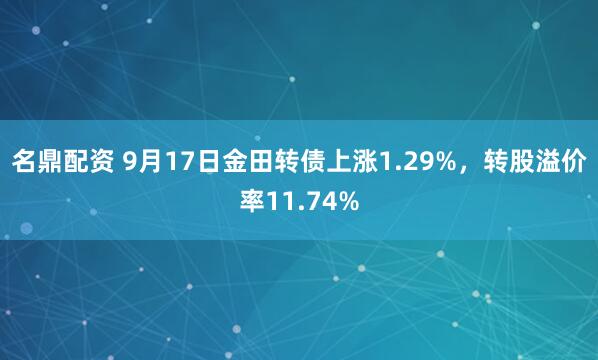 名鼎配资 9月17日金田转债上涨1.29%，转股溢价率11.74%