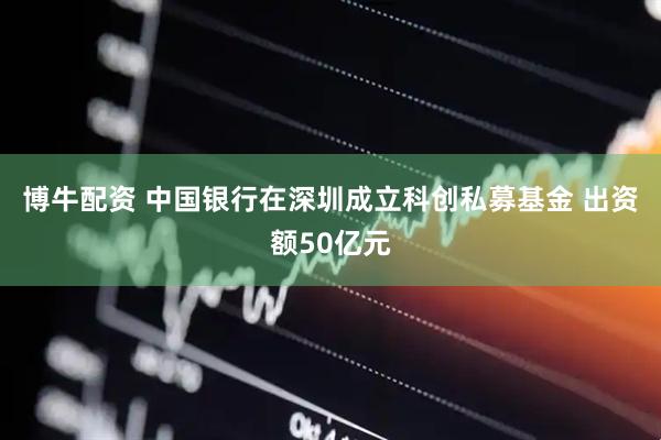 博牛配资 中国银行在深圳成立科创私募基金 出资额50亿元
