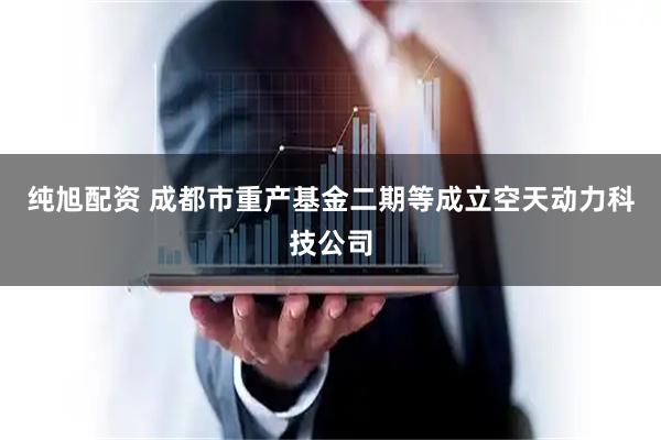 纯旭配资 成都市重产基金二期等成立空天动力科技公司