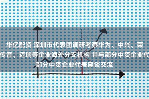 华亿配资 深圳市代表团调研考察华为、中兴、荣耀、创维、传音、迈瑞等企业海外分支机构 并与部分中资企业代表座谈交流