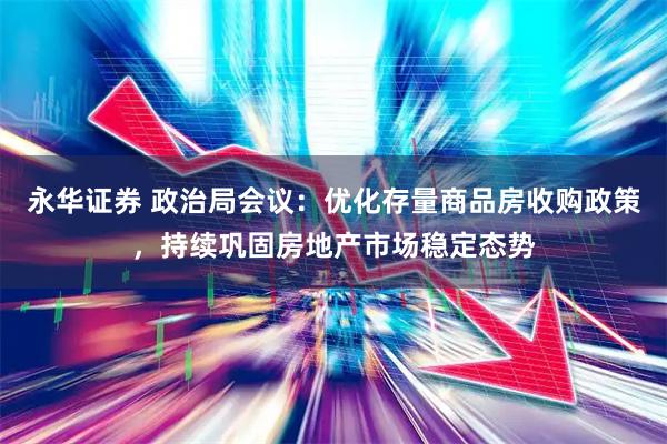 永华证券 政治局会议：优化存量商品房收购政策，持续巩固房地产市场稳定态势