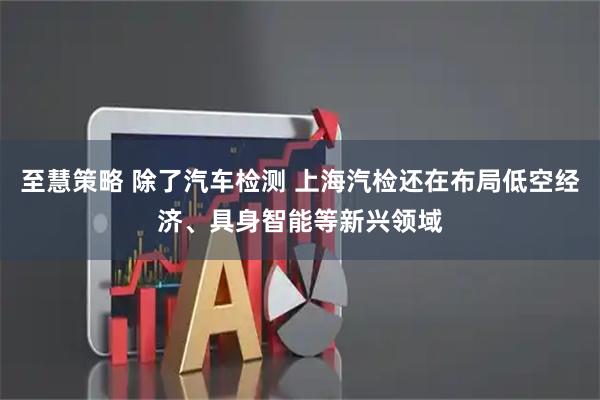 至慧策略 除了汽车检测 上海汽检还在布局低空经济、具身智能等新兴领域