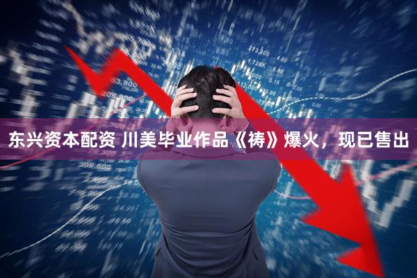东兴资本配资 川美毕业作品《祷》爆火，现已售出