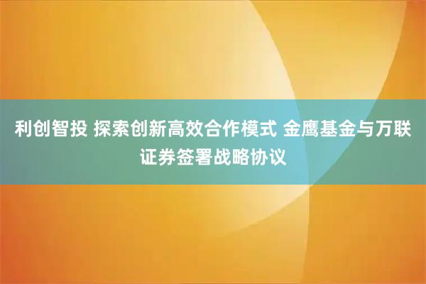 利创智投 探索创新高效合作模式 金鹰基金与万联证券签署战略协议
