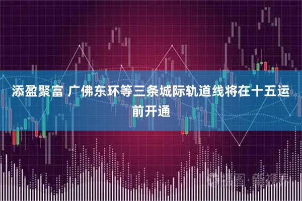 添盈聚富 广佛东环等三条城际轨道线将在十五运前开通