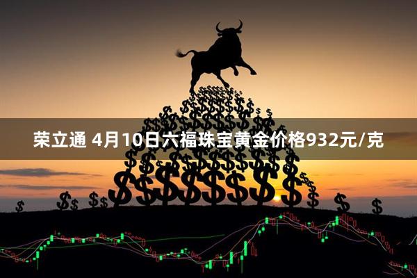 荣立通 4月10日六福珠宝黄金价格932元/克