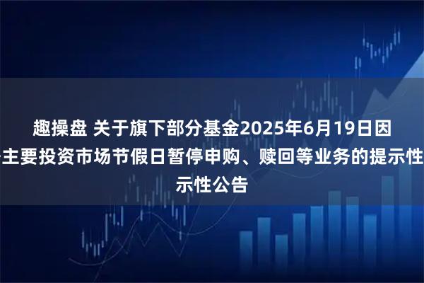 趣操盘 关于旗下部分基金2025年6月19日因境外主要投资市场节假日暂停申购、赎回等业务的提示性公告