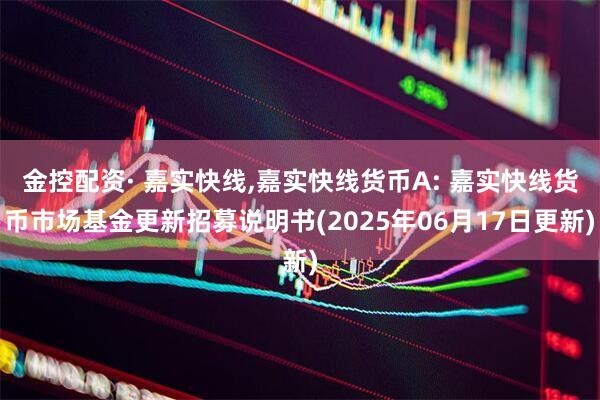 金控配资· 嘉实快线,嘉实快线货币A: 嘉实快线货币市场基金更新招募说明书(2025年06月17日更新)