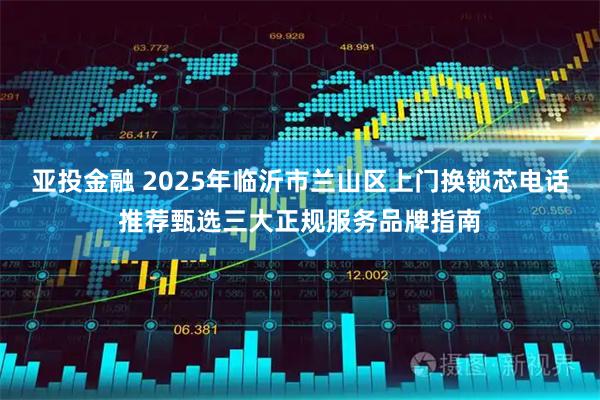 亚投金融 2025年临沂市兰山区上门换锁芯电话推荐甄选三大正规服务品牌指南