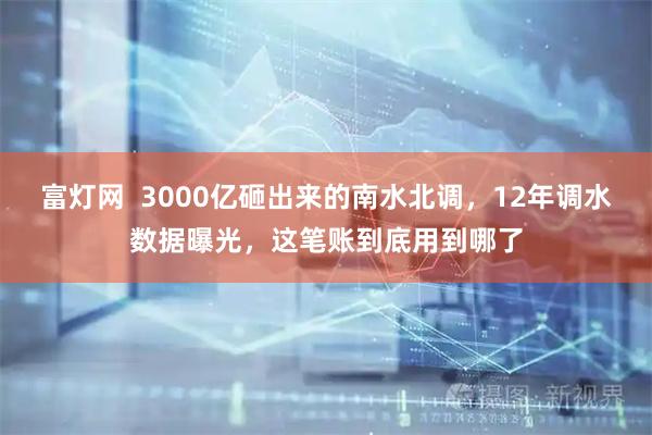 富灯网  3000亿砸出来的南水北调，12年调水数据曝光，这笔账到底用到哪了