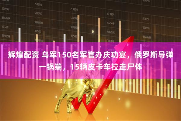 辉煌配资 乌军150名军官办庆功宴，俄罗斯导弹一锅端，15辆皮卡车拉走尸体