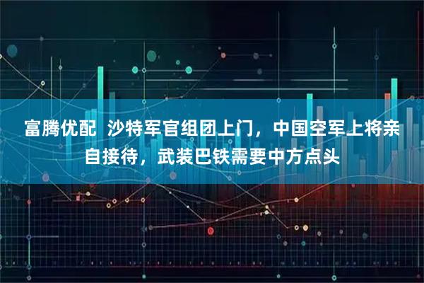富腾优配  沙特军官组团上门，中国空军上将亲自接待，武装巴铁需要中方点头