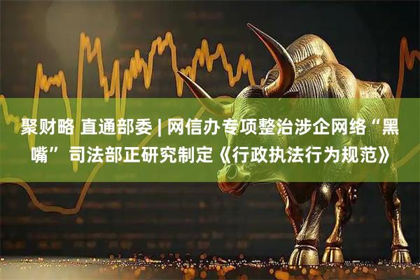 聚财略 直通部委 | 网信办专项整治涉企网络“黑嘴” 司法部正研究制定《行政执法行为规范》