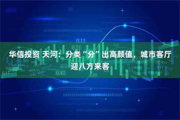 华信投资 天河：分类“分”出高颜值，城市客厅迎八方来客