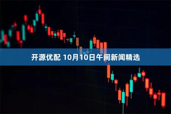 开源优配 10月10日午间新闻精选