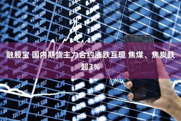 融股宝 国内期货主力合约涨跌互现 焦煤、焦炭跌超3%