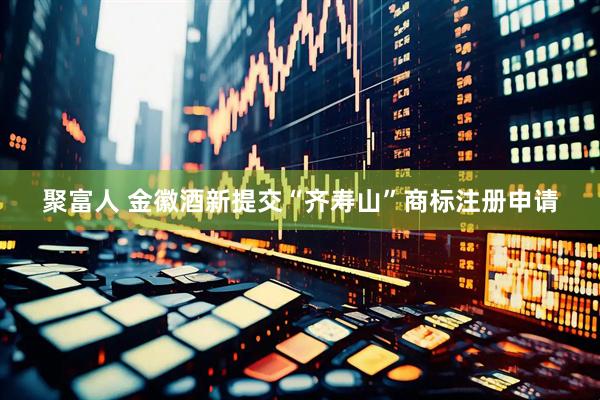 聚富人 金徽酒新提交“齐寿山”商标注册申请