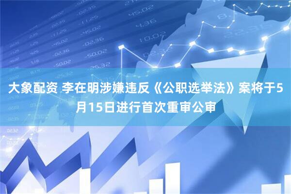 大象配资 李在明涉嫌违反《公职选举法》案将于5月15日进行首次重审公审