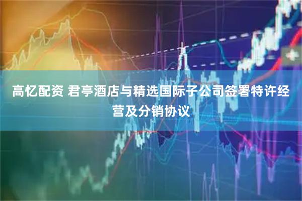 高忆配资 君亭酒店与精选国际子公司签署特许经营及分销协议