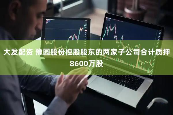 大发配资 豫园股份控股股东的两家子公司合计质押8600万股