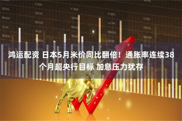 鸿运配资 日本5月米价同比翻倍！通胀率连续38个月超央行目标 加息压力犹存