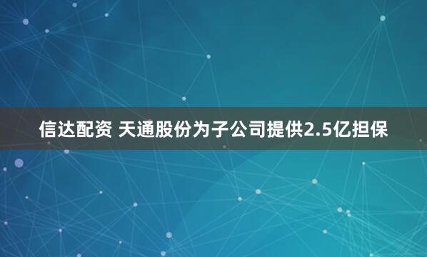 信达配资 天通股份为子公司提供2.5亿担保