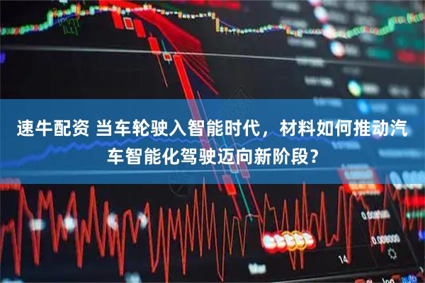 速牛配资 当车轮驶入智能时代，材料如何推动汽车智能化驾驶迈向新阶段？