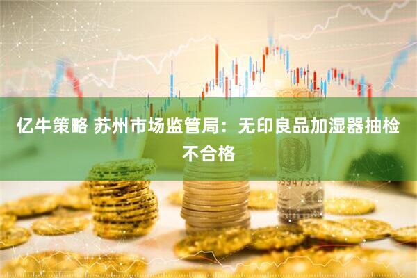 亿牛策略 苏州市场监管局：无印良品加湿器抽检不合格