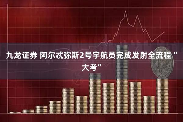 九龙证券 阿尔忒弥斯2号宇航员完成发射全流程“大考”