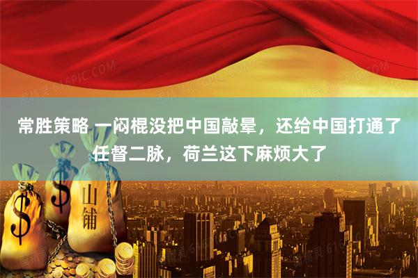 常胜策略 一闷棍没把中国敲晕，还给中国打通了任督二脉，荷兰这下麻烦大了