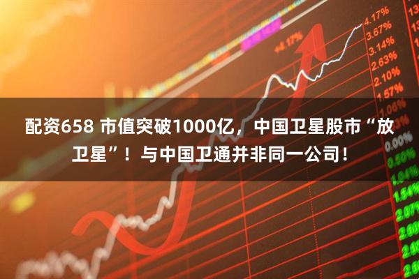 配资658 市值突破1000亿，中国卫星股市“放卫星”！与中国卫通并非同一公司！