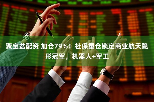 聚宝盆配资 加仓79%！社保重仓锁定商业航天隐形冠军，机器人+军工