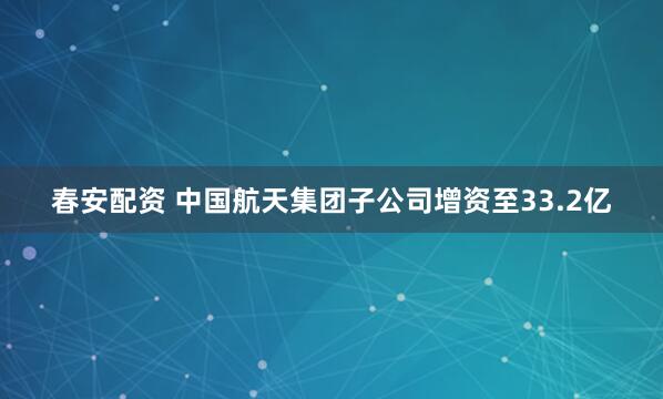春安配资 中国航天集团子公司增资至33.2亿