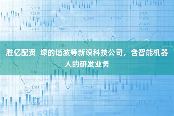 胜亿配资  绿的谐波等新设科技公司，含智能机器人的研发业务