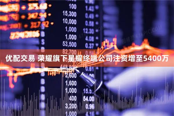优配交易 荣耀旗下星耀终端公司注资增至5400万