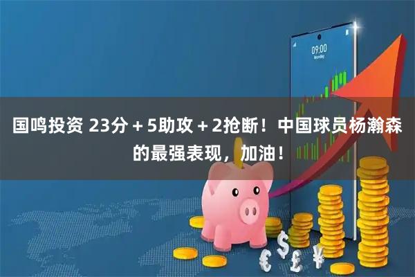 国鸣投资 23分＋5助攻＋2抢断！中国球员杨瀚森的最强表现，加油！