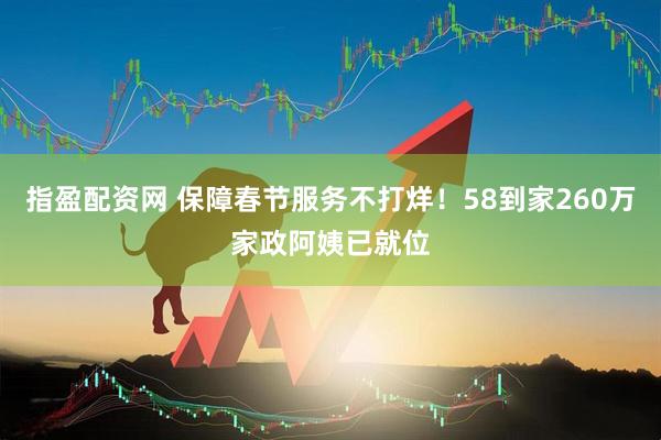 指盈配资网 保障春节服务不打烊！58到家260万家政阿姨已就位
