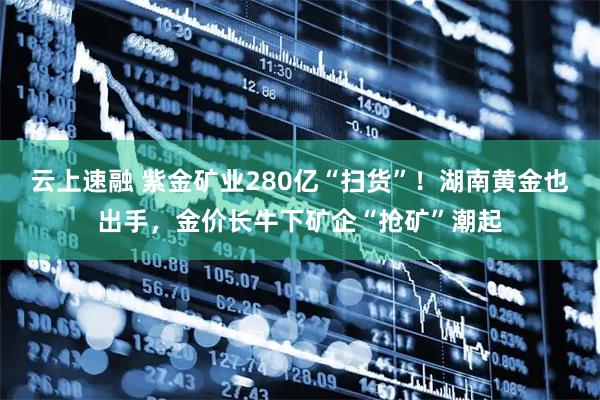 云上速融 紫金矿业280亿“扫货”！湖南黄金也出手，金价长牛下矿企“抢矿”潮起