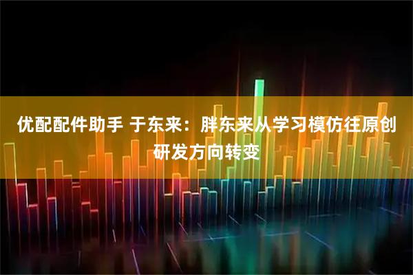 优配配件助手 于东来：胖东来从学习模仿往原创研发方向转变