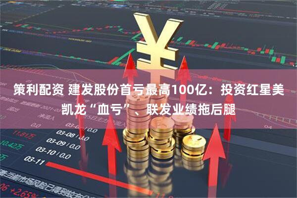 策利配资 建发股份首亏最高100亿：投资红星美凯龙“血亏”、联发业绩拖后腿