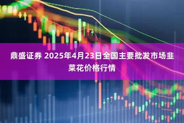 鼎盛证券 2025年4月23日全国主要批发市场韭菜花价格行情