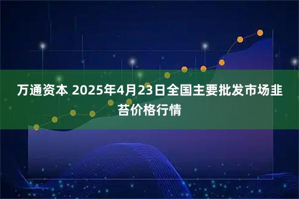 万通资本 2025年4月23日全国主要批发市场韭苔价格行情