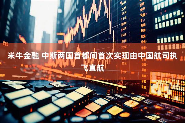 米牛金融 中斯两国首都间首次实现由中国航司执飞直航