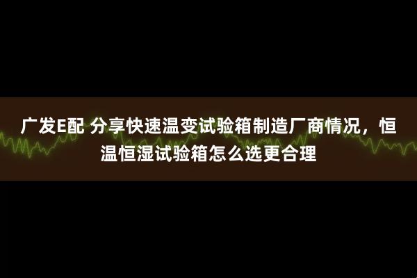广发E配 分享快速温变试验箱制造厂商情况，恒温恒湿试验箱怎么选更合理