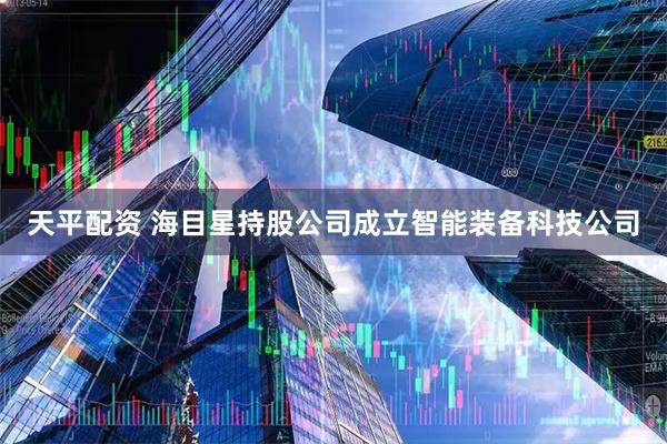 天平配资 海目星持股公司成立智能装备科技公司