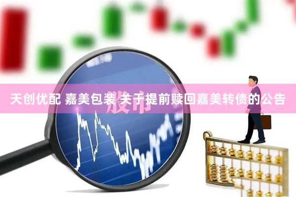 天创优配 嘉美包装 关于提前赎回嘉美转债的公告
